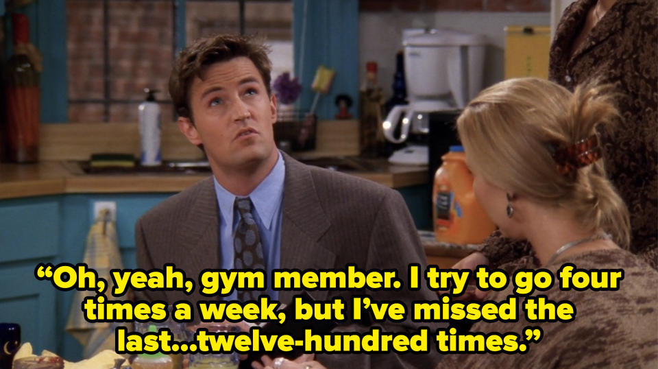 chandler saying “Oh, yeah, gym member. I try to go four times a week, but I’ve missed the last...twelve hundred times.” on friends