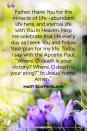 <p>Father, thank You for the miracle of life — abundant life here, and eternal life with You in Heaven. Help me celebrate that life every day as I seek You and follow Your plan for my life. Today, I say with the Apostle Paul, “Where, O death is your victory? Where, O death is your sting?” In Jesus’ name, Amen.</p><p>— Mary Southerland</p>