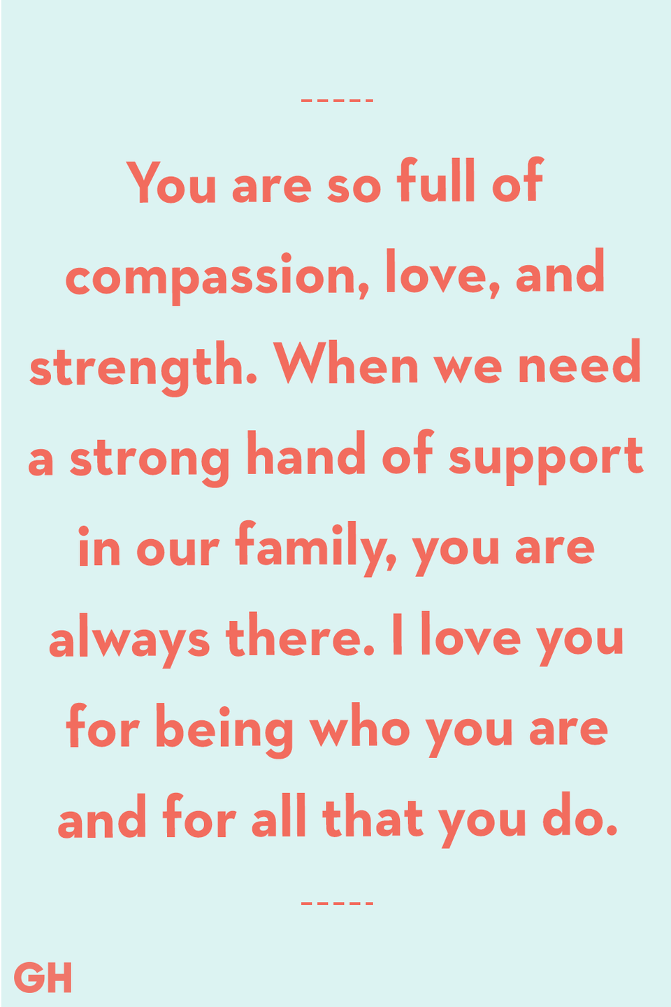 <p>You are so full of compassion, love, and strength. When we need a strong hand of support in our family, you are always there. I love you for being who you are and for all that you do.</p>