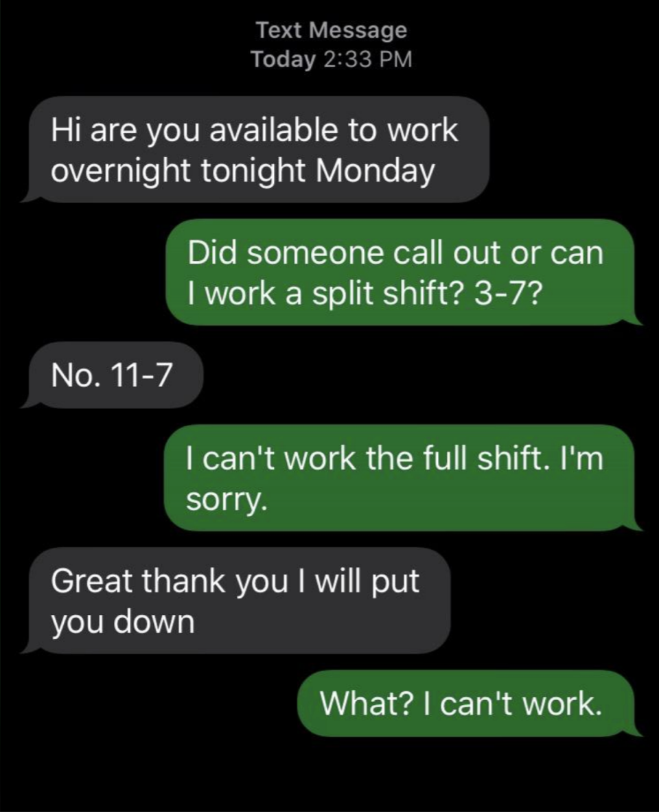 Text message exchange: "Hi are you available to work overnight tonight Monday" "Did someone call out or can I work a split shift? 3-7?" "No. 11-7" "I can't work the full shift. I'm sorry." "Great thank you I will put you down" "What? I can't work."