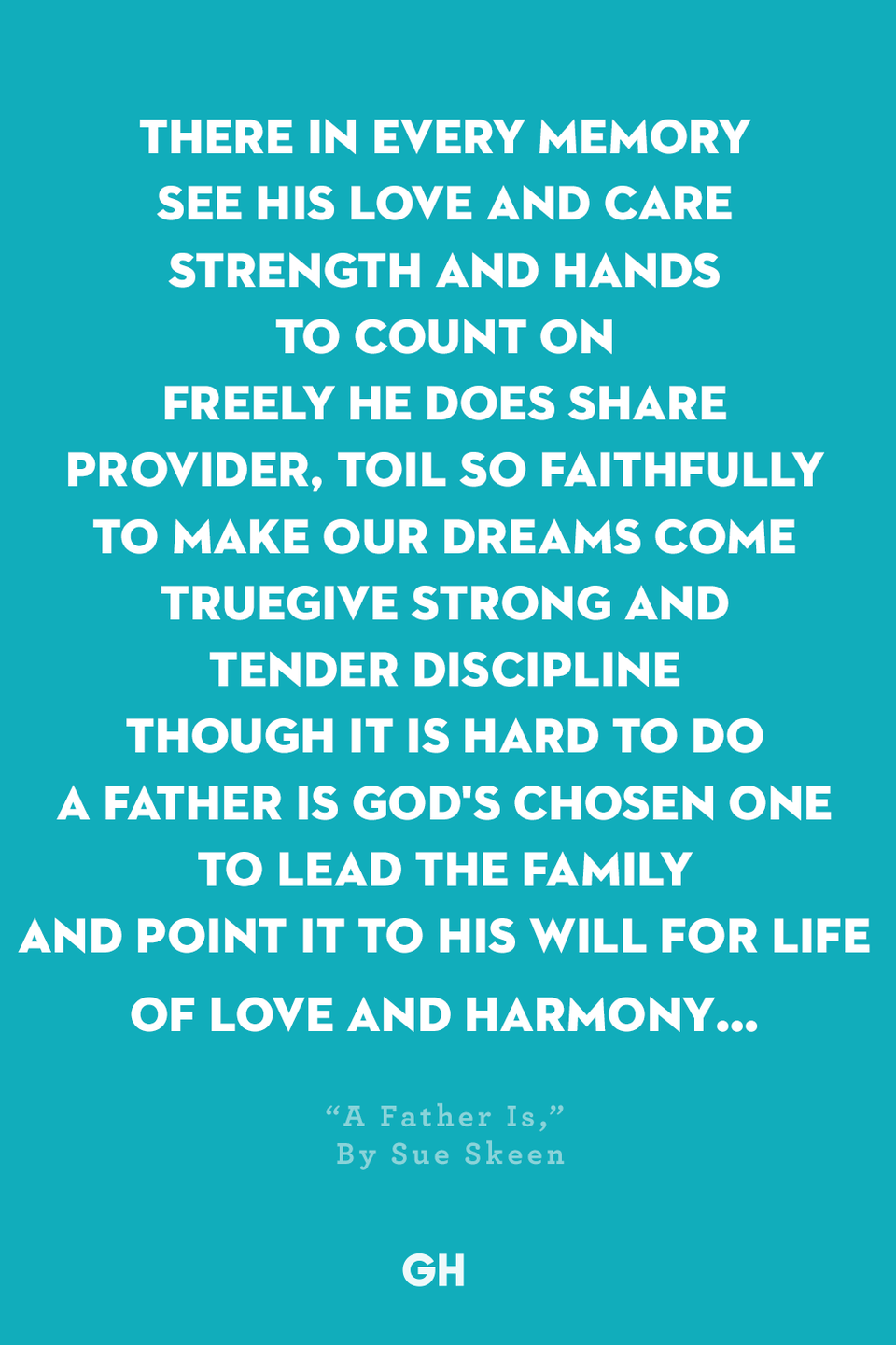 <p>There in every memory</p><p>See his love and care</p><p>Strength and hands to count on</p><p>Freely he does share</p><p>Provider, toil so faithfully</p><p>To make our dreams come true</p><p>Give strong and tender discipline</p><p>Though it is hard to do</p><p>A Father is God's chosen one</p><p>To lead the family</p><p>And point it to His will for life</p><p>Of love and harmony…</p>