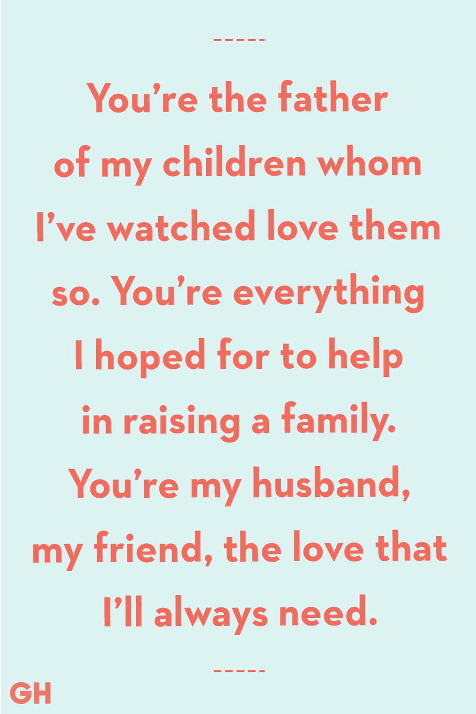 <p>You’re the father of my children whom I’ve watched love them so. You’re everything I hoped for to help in raising a family. You’re my husband, my friend, the love that I’ll always need.</p>