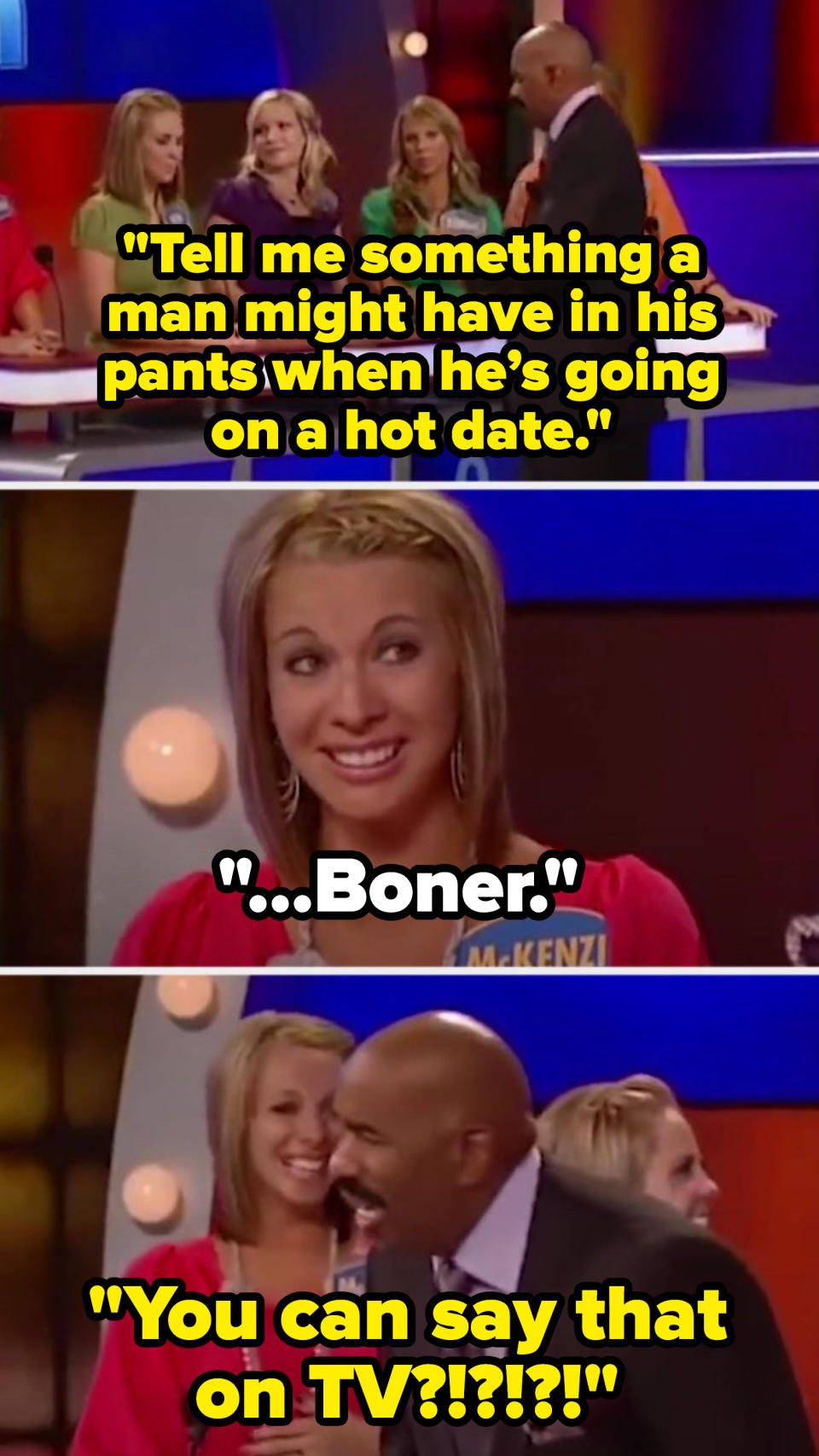 Steve says, "Tell me something a man might have in his pants when he’s going on a hot date," and a contestant says, "Boner," making Steve exclaim: "You can say that on TV?!"