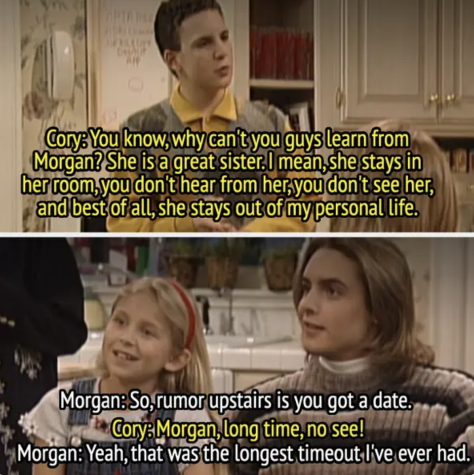 in a scene, Cory says Morgan is a great sister because she stays upstairs and out of his personal life, and Morgan says she just got out of the longest timeout she's ever had