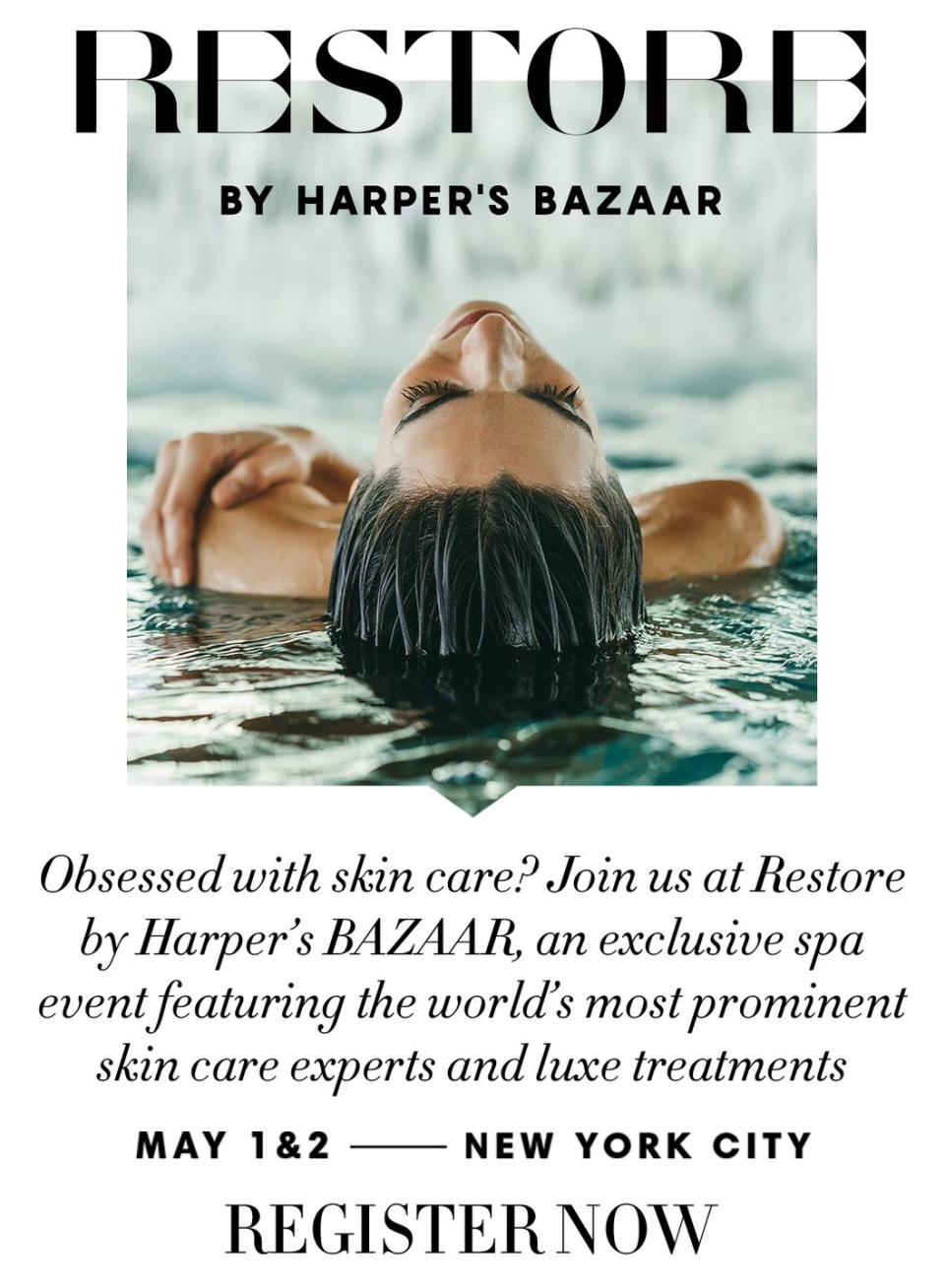 <p>A spa day reimagined, Restore brings together the best doctors, skin care experts, anti-aging treatments, and beauty services for a day of luxurious pampering curated by the editors of Harper’s BAZAAR. </p><p>Join us May 1 & 2, 2020 for this exclusive NYC event. </p><p>Tickets are selling fast—get yours today. <a class="link " href="https://www.restore.harpersbazaar.com/tickets/restore-day-pass" rel="nofollow noopener" target="_blank" data-ylk="slk:SHOP NOW;elm:context_link;itc:0;sec:content-canvas">SHOP NOW</a></p>
