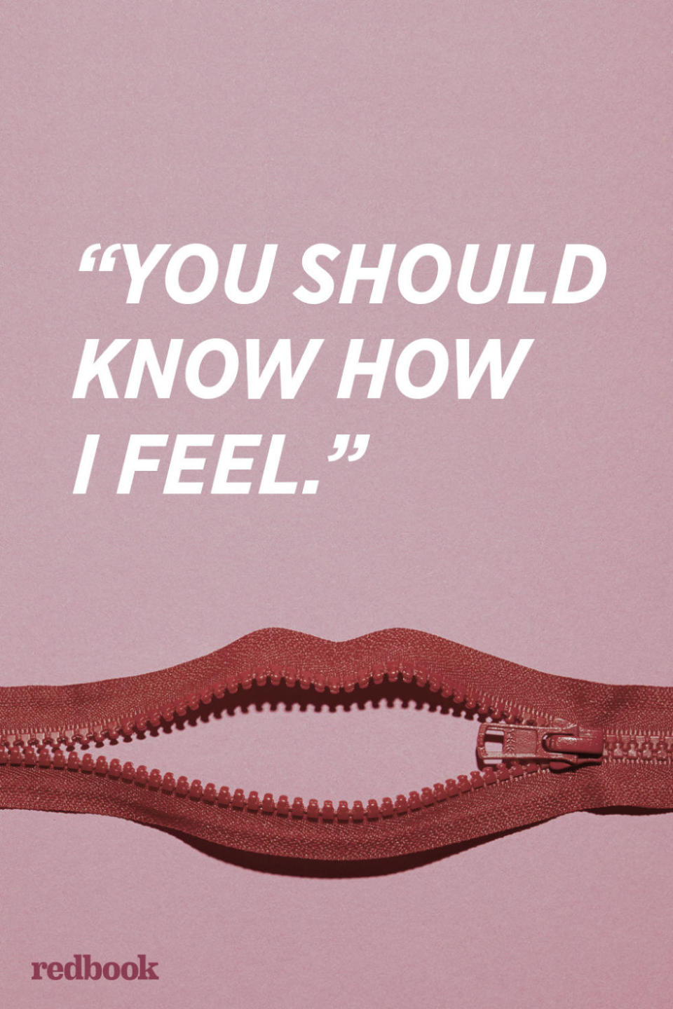 <p>"Don't assume that your partner knows how you're feeling without you telling them. And it's important to verbally express your feelings since they drive behavior. Making <a rel="nofollow noopener" href="http://www.redbookmag.com/love-sex/advice/g1255/bad-relationship-habits/" target="_blank" data-ylk="slk:the other person read your mind;elm:context_link;itc:0;sec:content-canvas" class="link ">the other person read your mind</a> leads to doubt, confusion, anger, the silent treatment, or frequent arguments," explains Lynne Maureen Hurdle, author of the "Breaking Culture" column for <em>Psychology Today</em>.</p>