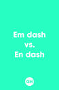 <p>There is a feather of a difference between an em dash and an en dash. An em dash ("-") is the longer of the two dashes, and it takes the place of commas, parentheses or colons. The en dash ("-") is used to represent a range of numbers (10-15), dates or time. </p>