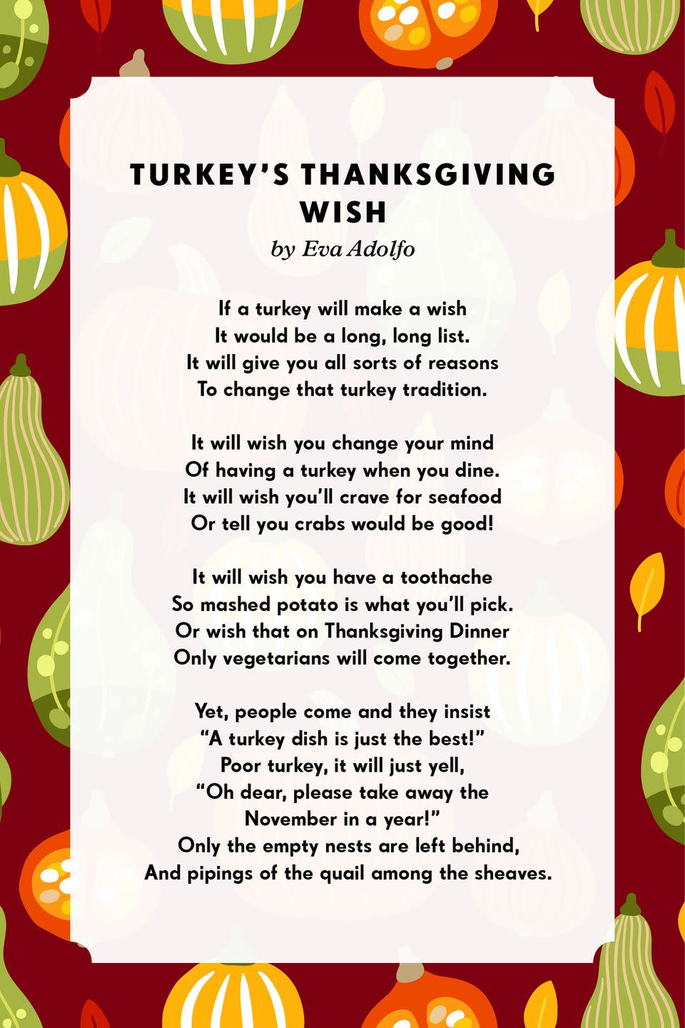 <p><strong>Turkey’s Thanksgiving Wish</strong></p><p>If a turkey will make a wish<br>It would be a long, long list.<br>It will give you all sorts of reasons<br>To change that turkey tradition.<br><br>It will wish you change your mind<br>Of having a turkey when you dine.<br>It will wish you'll crave for seafood<br>Or tell you crabs would be good!<br><br>It will wish you have a toothache<br>So mashed potato is what you'll pick.<br>Or wish that on Thanksgiving Dinner<br>Only vegetarians will come together.<br><br>Yet, people come and they insist<br>"A turkey dish is just the best!"<br>Poor turkey, it will just yell,<br>"Oh dear, please take away the<br>November in a year!<br></p>