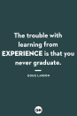 <p>The trouble with learning from experience is that you never graduate.</p>