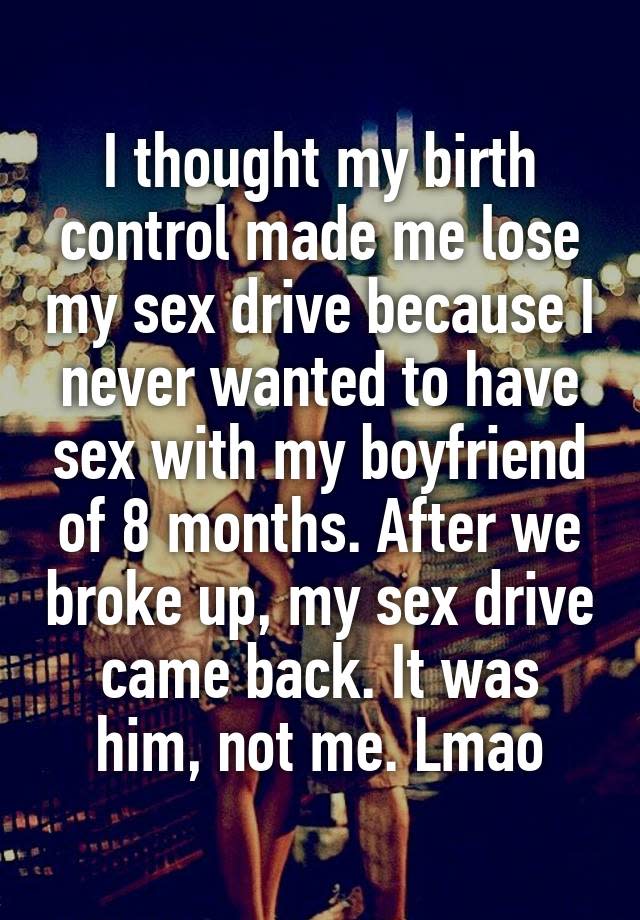 I thought my birth control made me lose my sex drive because I never wanted to have sex with my boyfriend of 8 months. After we broke up, my sex drive came back. It was him, not me. Lmao