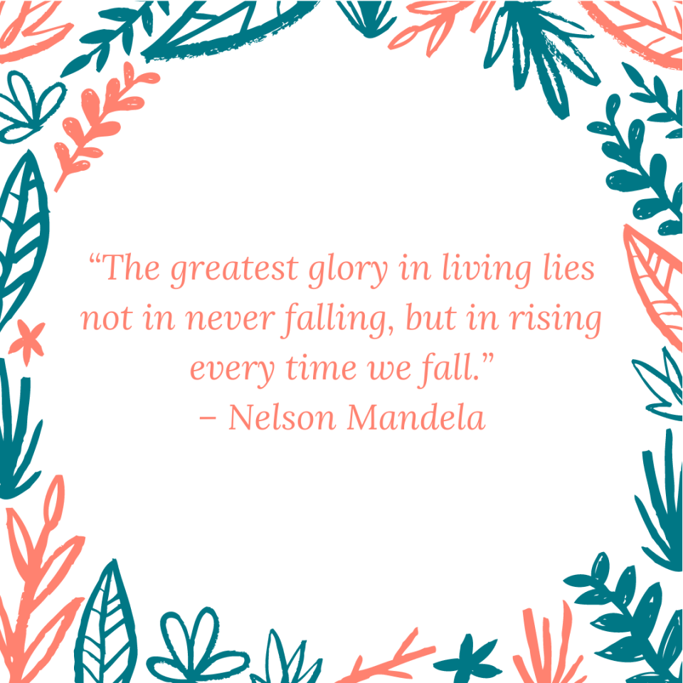 “The greatest glory in living lies not in never falling, but in rising every time we fall.” – Nelson Mandela