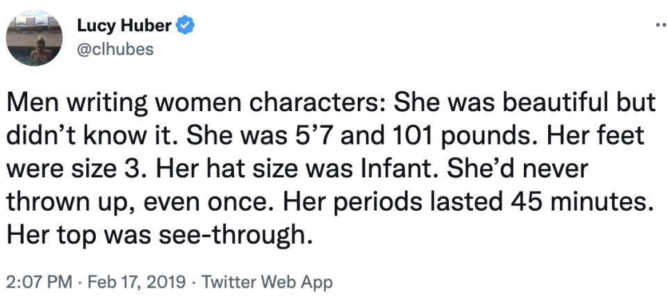 men writing women characters: she was beautiful but didn't know it. she was 5'7 and 101 pounds. her feet were size 3. her hat size was infant. she'd never thrown up, even once. her periods lasted 45 minutes. her top was see-through