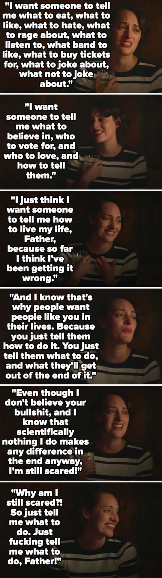 Fleabag talks about how she wants to be told what to do because she feels like she's been living her life wrong, and that she knows that that's what religion is about, even though she doesn't believe in it, but she's still scared