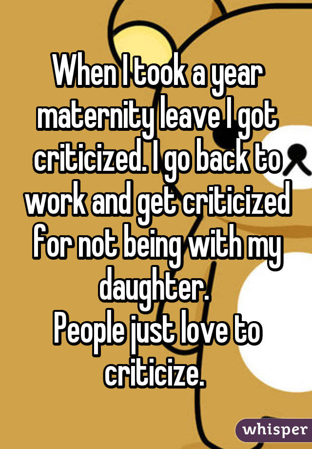 When I took a year maternity leave I got criticized. I go back to work and get criticized for not being with my daughter.  People just love to criticize. 