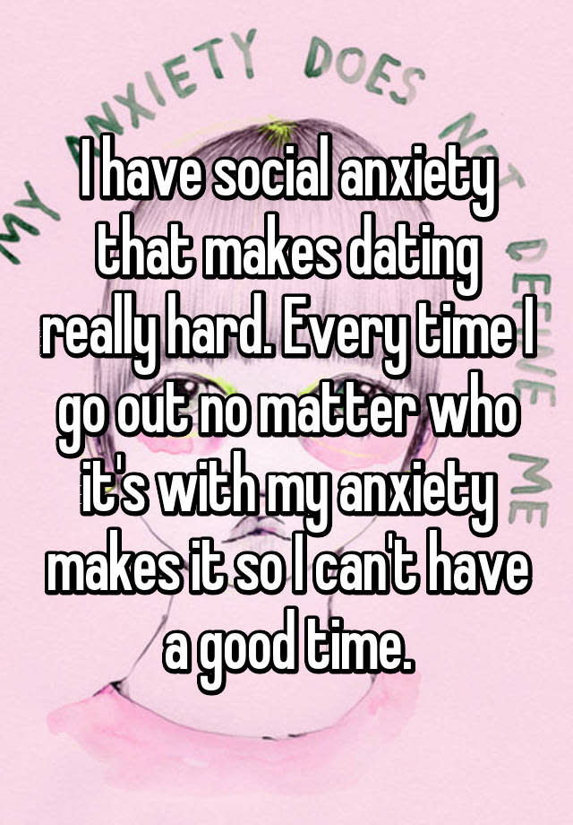 I have social anxiety that makes dating really hard. Every time I go out no matter who it