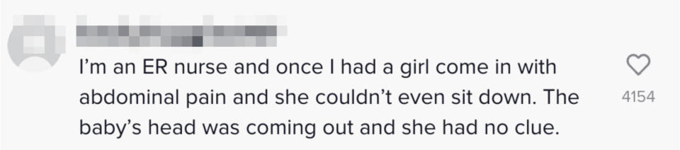 One person said "I'm an ER nurse and once I had a girl come in with abdominal pain and she couldn't event sit down. The baby's head was coming out and she had no clue"