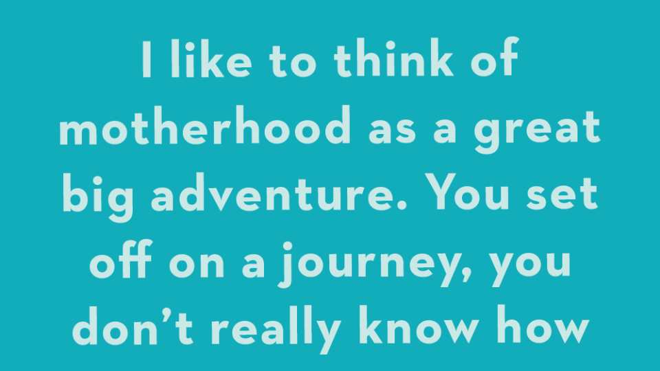 i think of motherhood as a great big adventure you set off on a journey, you don't really know how to navigate things, and you don't exactly know where you're going or how you're going to get there