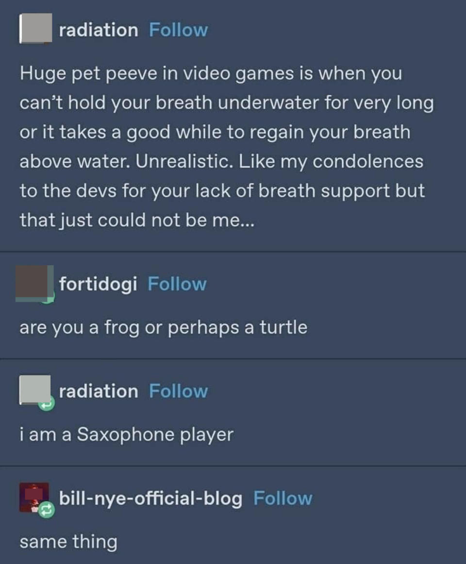 Person complains about not being to hold their breath for long in a video game, and when someone asks if they're a frog or turtle, they say a saxophone player, and someone says "Same thing"