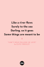 <p>Like a river flows</p><p>Surely to the sea</p><p>Darling, so it goes</p><p>Some things are meant to be</p>