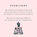 <p>In place of making a one off donation, Herbivore have committed 100% of their profits from last weekend to three separate charities, Black Lives Matter, the Minnesota Freedom Fund and the American Civil Liberties Union. </p><p>Herbivore posted a video on Instagram confirming their support with the statement:</p><p>'We stand with George Floyd and those who have lost their lives at the hands of racist police brutality.'</p><p><a class="link " href="https://www.aclu.org/about/aclu-history" rel="nofollow noopener" target="_blank" data-ylk="slk:DONATE TO ACLU;elm:context_link;itc:0;sec:content-canvas">DONATE TO ACLU</a></p><p><a class="link " href="https://secure.actblue.com/donate/ms_blm_homepage_2019" rel="nofollow noopener" target="_blank" data-ylk="slk:DONATE TO BLM;elm:context_link;itc:0;sec:content-canvas">DONATE TO BLM</a></p><p><a class="link " href="https://minnesotafreedomfund.org/donate" rel="nofollow noopener" target="_blank" data-ylk="slk:DONATE TO THE MINNESOTA FREEDOM FUND;elm:context_link;itc:0;sec:content-canvas">DONATE TO THE MINNESOTA FREEDOM FUND</a></p><p><a href="https://www.instagram.com/p/CA028mQl6nf/?utm_source=ig_embed&utm_campaign=loading" rel="nofollow noopener" target="_blank" data-ylk="slk:See the original post on Instagram;elm:context_link;itc:0;sec:content-canvas" class="link ">See the original post on Instagram</a></p>