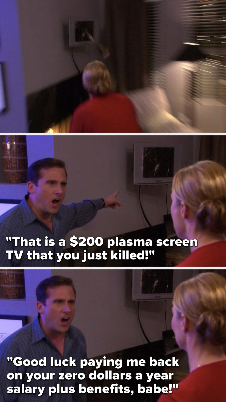 Michael says, "That is a $200 plasma screen TV that you just killed, good luck paying me back on your zero dollars a year salary plus benefits, babe"