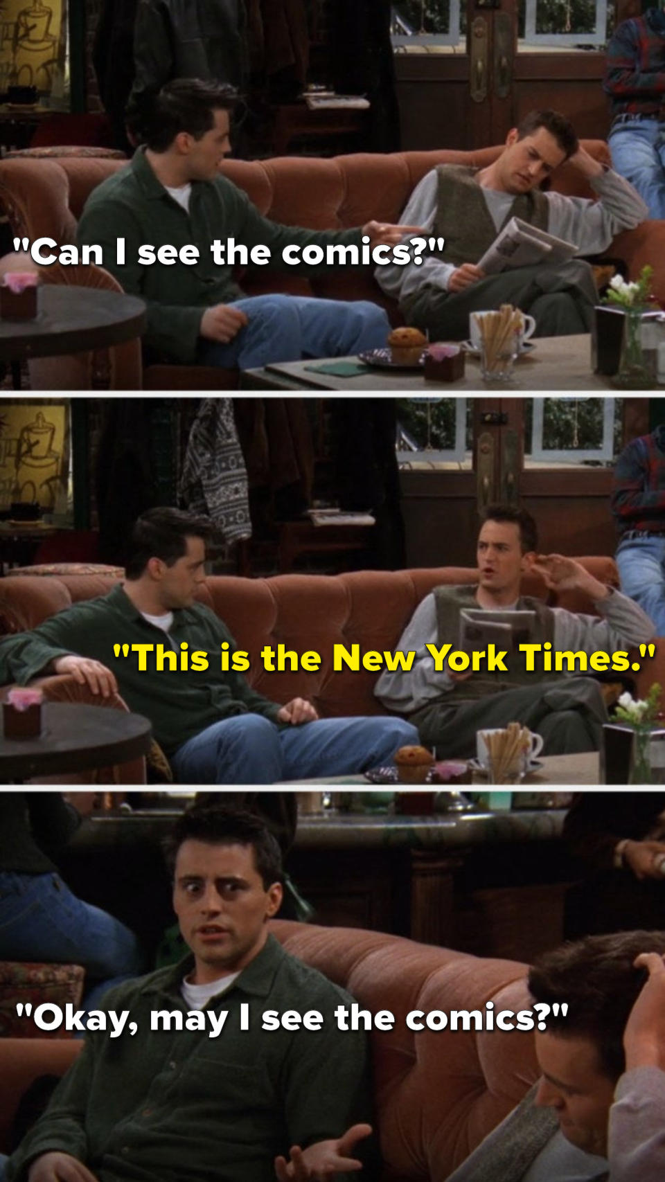 Chandler's reading a newspaper and Joey says, Can I see the comics, Chandler says, This is the New York Times, and Joey says, Okay, may I see the comics