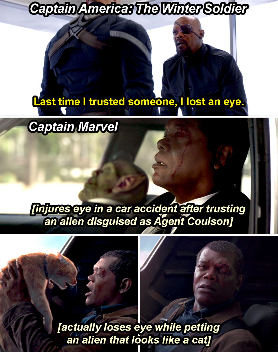 Fury saying, "Last time I trusted someone, I lost an eye," in Winter Soldier, then in Captain Marvel injuring his eye in a car accident after trusting a disguised alien and then losing his eye while petting an alien that looks like a cat