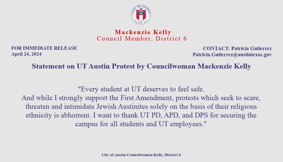 A statement by Austin Council member Mackenzie Kelly about the UT Austin Protest: 
“Every student at UT deserves to feel safe. And while I strongly support the First Amendment, protests that seek to scare, threaten, and intimidate Jewish Austinites solely on the basis of their religious ethnicity is abhorrent. I want to thank UT PD, APD, and DPS for securing the campus for all students and UT employees.”