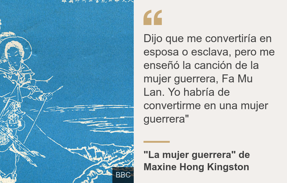 "Dijo que me convertiría en esposa o esclava, pero me enseñó la canción de la mujer guerrera, Fa Mu Lan. Yo habría de convertirme en una mujer guerrera"", Source: "La mujer guerrera"  de Maxine Hong Kingston, Source description: , Image: 