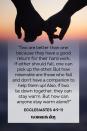 <p>"Two are better than one because they have a good return for their hard work. If either should fall, one can pick up the other. But how miserable are those who fall and don't have a companion to help them up! Also, if two lie down together, they can stay warm. But how can anyone stay warm alone?"</p><p><strong>The Good News: </strong>Two are better than one, it's as simple as that. With a partner by your side, you will never be alone and you will always have support.</p>