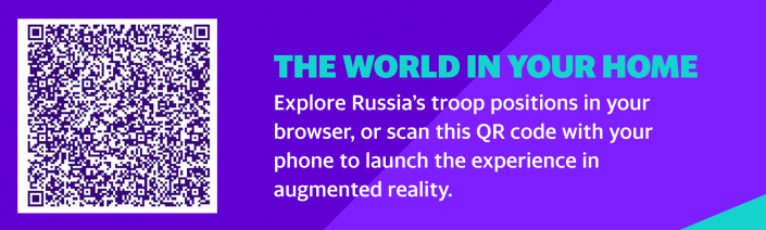 THE WORLD IN YOUR HOME
Explore Russia&#x002019;s troop positions in your browser, or scan this QR code with your phone to launch the experience in augmented reality.
