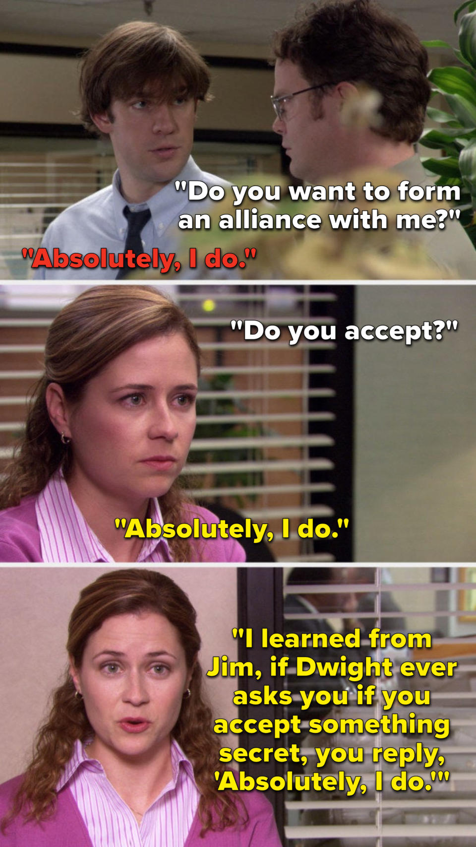 Dwight says, "Do you want to form an alliance with me," Jim says, "Absolutely I do," seasons later Dwight Pam says, "I learned from Jim, if Dwight ever asks you if you accept something secret, you reply, 'Absolutely I do'"