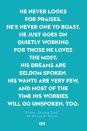<p>He never looks for praises.</p><p>He's never one to boast.</p><p>He just goes on quietly working</p><p>For those he loves the most.</p><p>His dreams are seldom spoken.</p><p>His wants are very few,</p><p>And most of the time his worries</p><p>Will go unspoken, too.</p><p>He's there… a firm foundation</p><p>Through all our storms of life,</p><p>A sturdy hand to hold onto</p><p>In times of stress and strife.</p><p>A true friend we can turn to</p><p>When times are good or bad.</p><p>One of our greatest blessings,</p><p>The man that we call Dad.</p>
