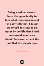 <p>Being a lesbian means I have the opportunity to love what is uncommon and I'm okay with that. I do not cry myself to sleep or am upset by the life that I lead because of who I care about. Because I accept the fact that it is simply love.</p>