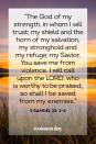 <p>“The God of my strength, in whom I will trust; my shield and the horn of my salvation, my stronghold and my refuge; my Savior, You save me from violence. I will call upon the LORD, who is worthy to be praised; so shall I be saved from my enemies.” — 2 Samuel 22: 3-4</p><p><strong><br>The Good News:</strong> Weapons are not necessary in life when you have God to give you the proper tools within yourself to fight the battles that plague you. Call upon Him in your heart, and He will save you from your downfalls.<strong><br></strong></p>