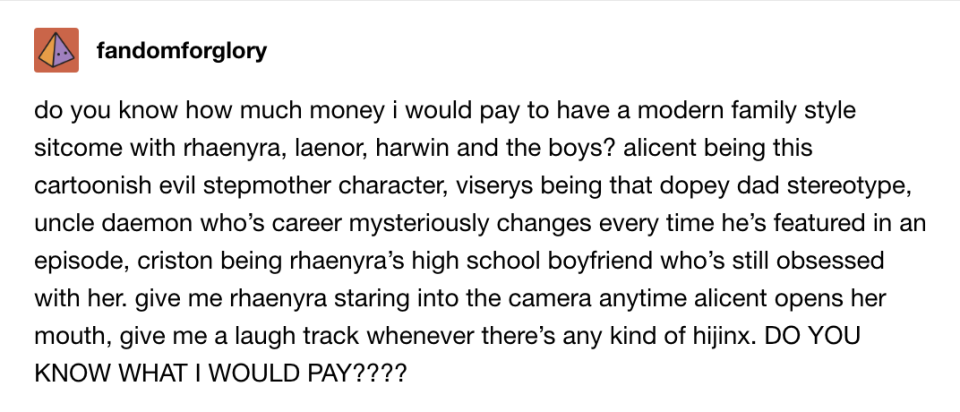 How much money would I pay to have a Modern Family–style sitcom w/Rhaenyra, Laenor, Harwin, and the boys? Alicent the evil stepmom, Viserys the dopey dad, Uncle Daemon whose career changes every episode, Criston as Rhaenyra's obsessed old high school BF