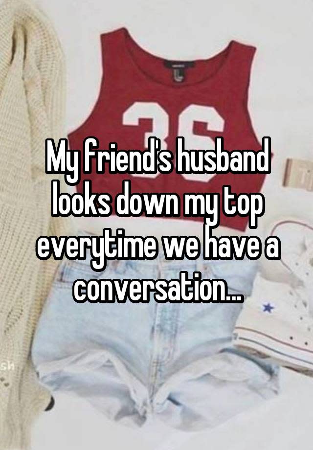 My friend's husband looks down my top everytime we have a conversation...