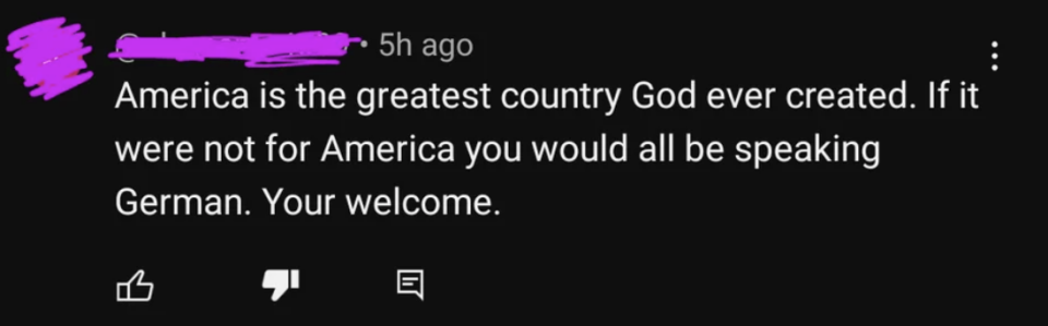 "America is the greatest country God ever created. If it were not for America you would all be speaking German. Your welcome"