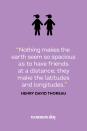 <p>“Nothing makes the earth seem so spacious as to have friends at a distance; they make the latitudes and longitudes.”</p>