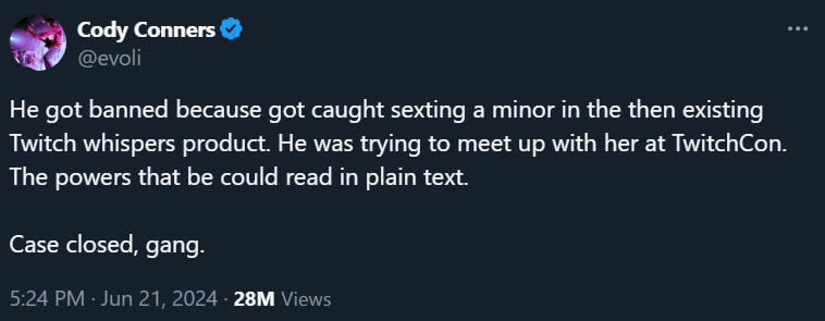 @evoli He got banned because got caught sexting a minor in the then existing Twitch whispers product. He was trying to meet up with her at TwitchCon. The powers that be could read in plain text.   Case closed, gang.