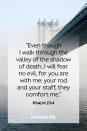 <p>“Even though I walk through the valley of the shadow of death, I will fear no evil, for you are with me; your rod and your staff, they comfort me.”</p><p><strong>The Good News: </strong>Even death cannot separate us from the never-failing love of God.</p>