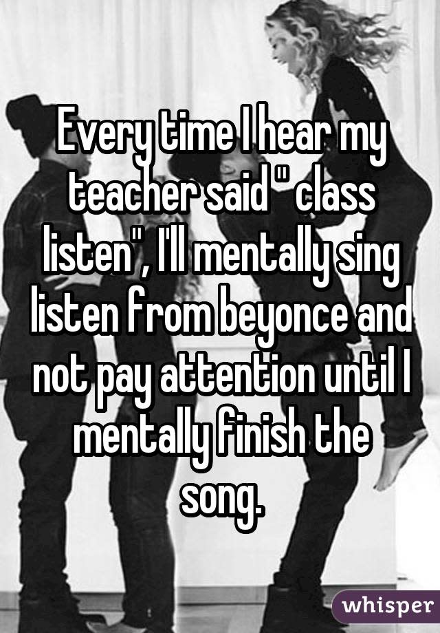 Every time I hear my teacher said " class listen", I'll mentally sing listen from beyonce and not pay attention until I mentally finish the song.