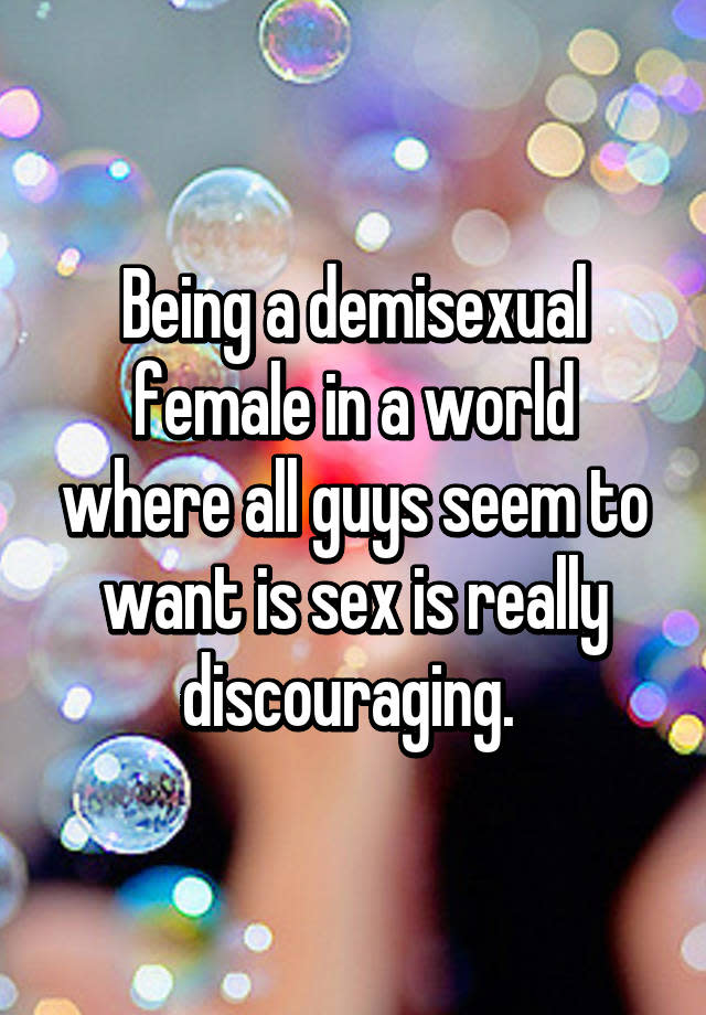 Being a demisexual female in a world where all guys seem to want is sex is really discouraging.