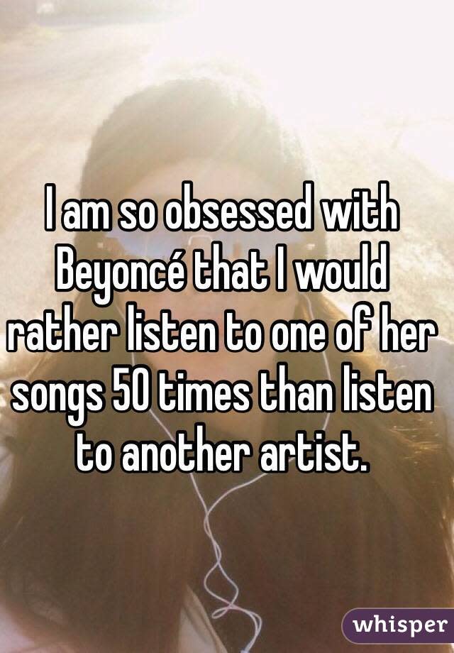 I am so obsessed with Beyoncé that I would rather listen to one of her songs 50 times than listen to another artist. 