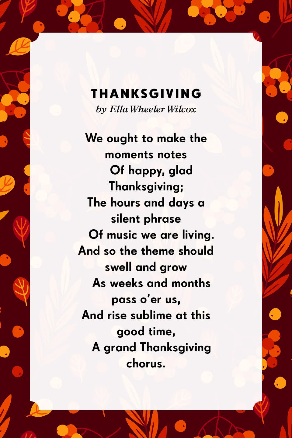<p><strong>Thanksgiving</strong></p><p>We ought to make the moments notes<br> Of happy, glad Thanksgiving;<br>The hours and days a silent phrase<br> Of music we are living.<br>And so the theme should swell and grow<br> As weeks and months pass o’er us,<br>And rise sublime at this good time,<br> A grand Thanksgiving chorus.</p>