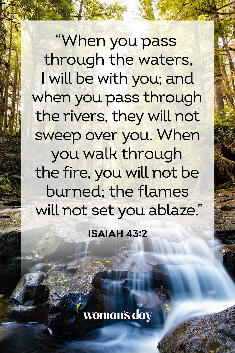 <p>"When you pass through the waters, I will be with you; and when you pass through the rivers, they will not sweep over you. When you walk through the fire, you will not be burned; the flames will not set you ablaze." <br><br><strong>The Good News: </strong>God is promising that, if we truly trust in him, he will be able to protect us and see us through life's tribulations. <br></p>