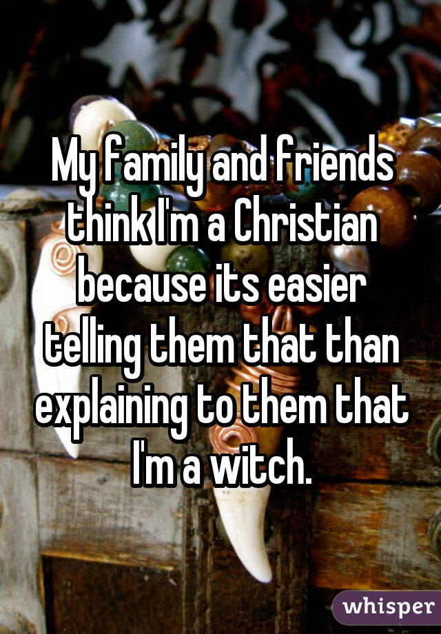 My family and friends think I'm a Christian because its easier telling them that than explaining to them that I'm a witch.