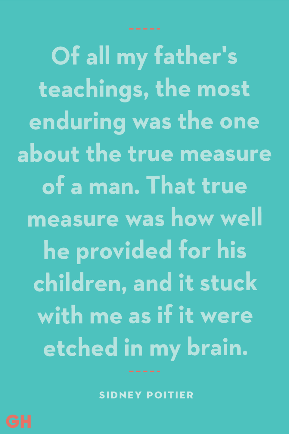 <p>“Of all my father's teachings, the most enduring was the one about the true measure of a man. That true measure was how well he provided for his children, and it stuck with me as if it were etched in my brain."</p>