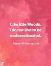 <p>"Like Elle Woods, I do not like to be underestimated." </p><p><em>—Reese Witherspoon</em></p><p><strong>RELATED: </strong><strong><a href="https://www.redbookmag.com/life/charity/news/g4635/inspirational-pictures-from-around-the-world/" rel="nofollow noopener" target="_blank" data-ylk="slk:62 Photos That Will Restore Your Faith in Humanity;elm:context_link;itc:0;sec:content-canvas" class="link ">62 Photos That Will Restore Your Faith in Humanity</a></strong></p>