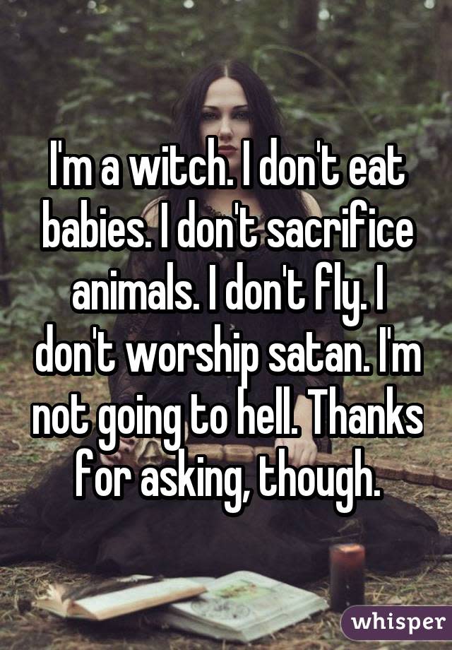 I'm a witch. I don't eat babies. I don't sacrifice animals. I don't fly. I don't worship satan. I'm not going to hell. Thanks for asking, though.